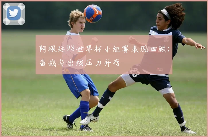 阿根廷98世界杯小组赛表现回顾:备战与出线压力并存