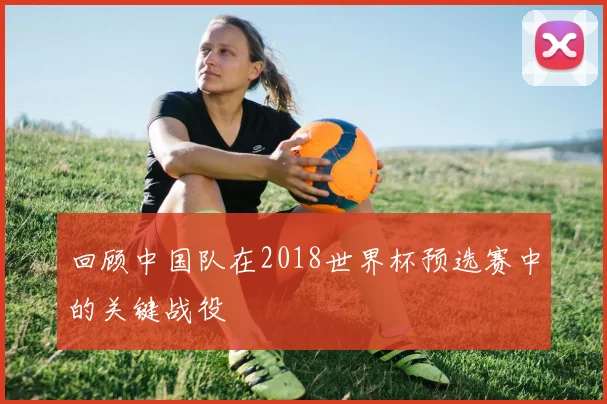 回顾中国队在2018世界杯预选赛中的关键战役