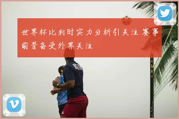世界杯比利时实力分析引关注 赛事前景备受外界关注