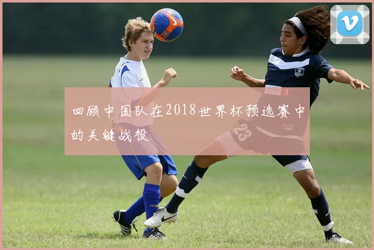 回顾中国队在2018世界杯预选赛中的关键战役