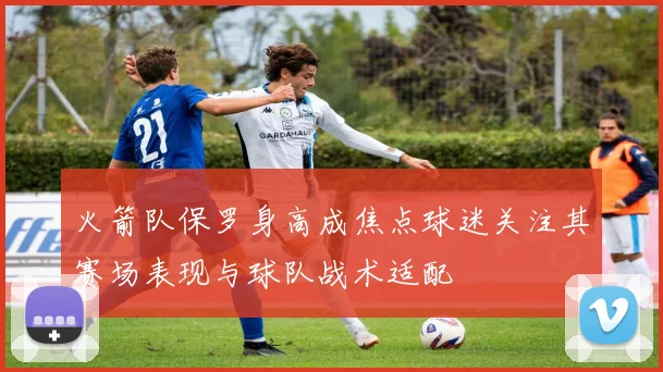 火箭队保罗身高成焦点球迷关注其赛场表现与球队战术适配