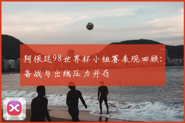 阿根廷98世界杯小组赛表现回顾：备战与出线压力并存