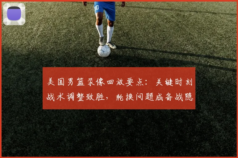 美国男篮录像回放要点:关键时刻战术调整致胜,轮换问题成备战隐忧