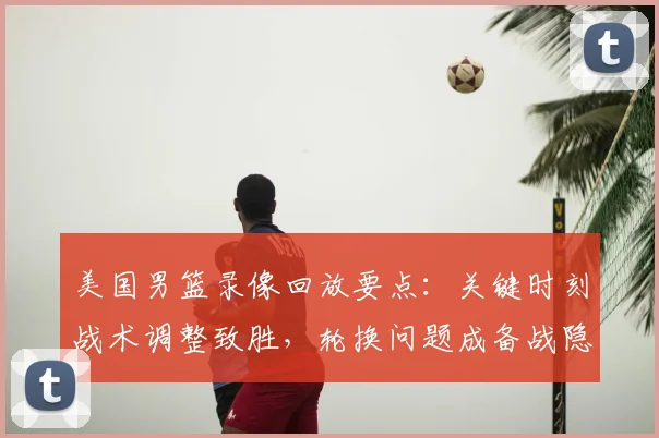 美国男篮录像回放要点：关键时刻战术调整致胜，轮换问题成备战隐忧