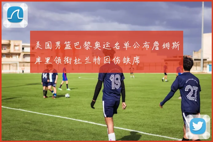美国男篮巴黎奥运名单公布詹姆斯库里领衔杜兰特因伤缺席
