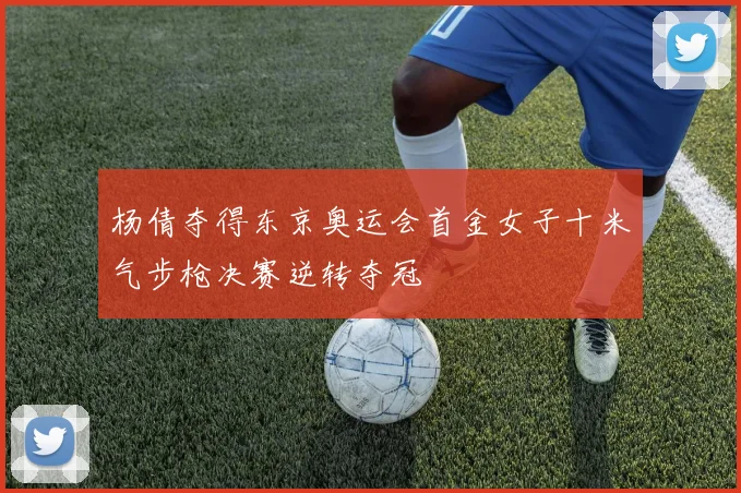 杨倩夺得东京奥运会首金女子十米气步枪决赛逆转夺冠