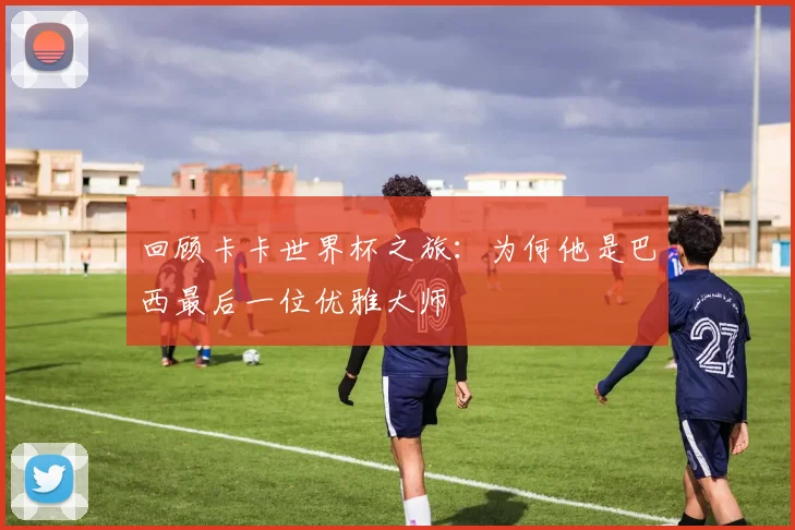 回顾卡卡世界杯之旅：为何他是巴西最后一位优雅大师