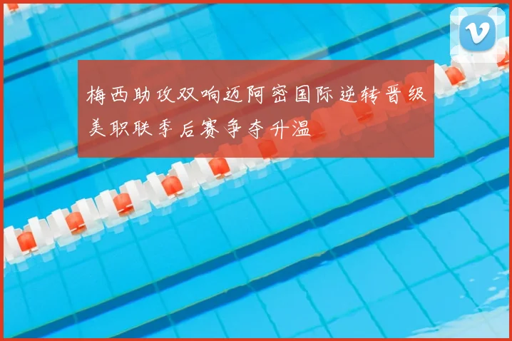 梅西助攻双响迈阿密国际逆转晋级美职联季后赛争夺升温