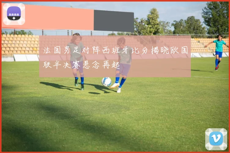 法国男足对阵西班牙比分揭晓欧国联半决赛悬念再起