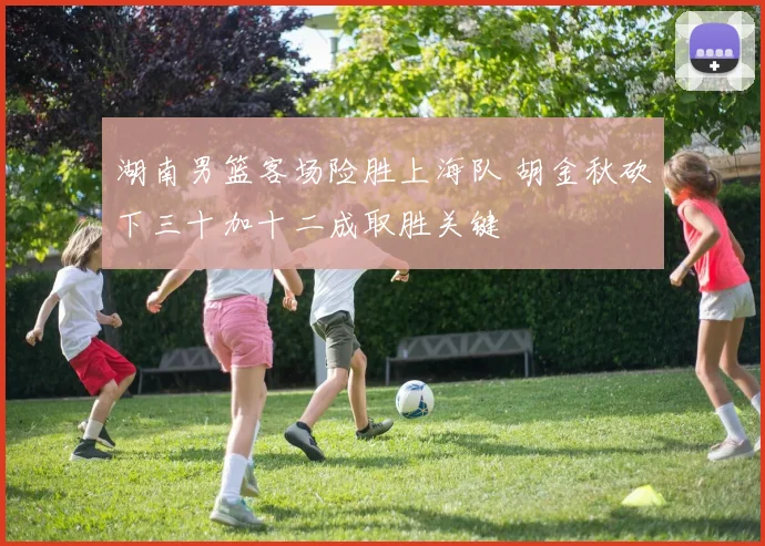 湖南男篮客场险胜上海队 胡金秋砍下三十加十二成取胜关键