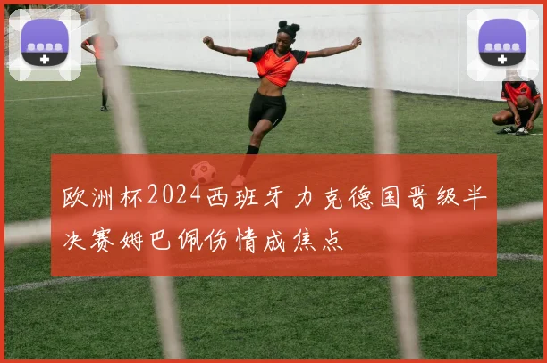 欧洲杯2024西班牙力克德国晋级半决赛姆巴佩伤情成焦点
