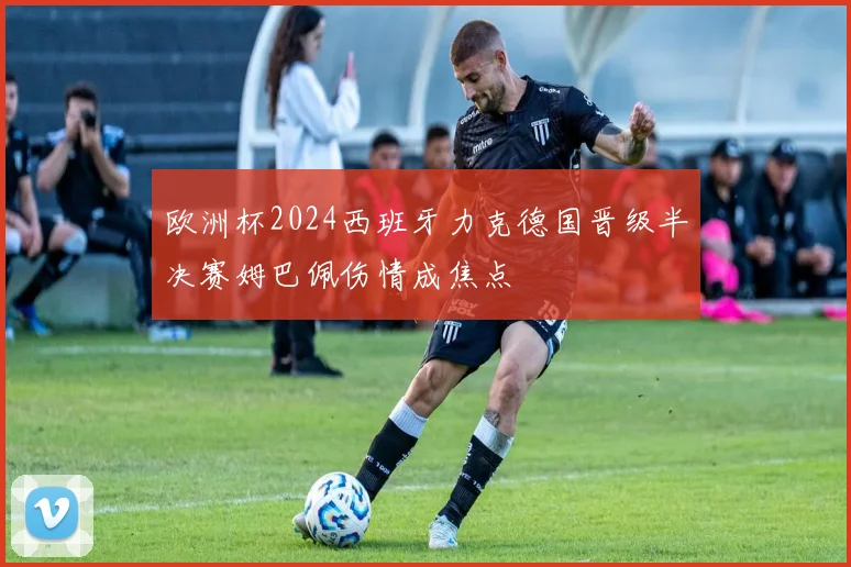 欧洲杯2024西班牙力克德国晋级半决赛姆巴佩伤情成焦点