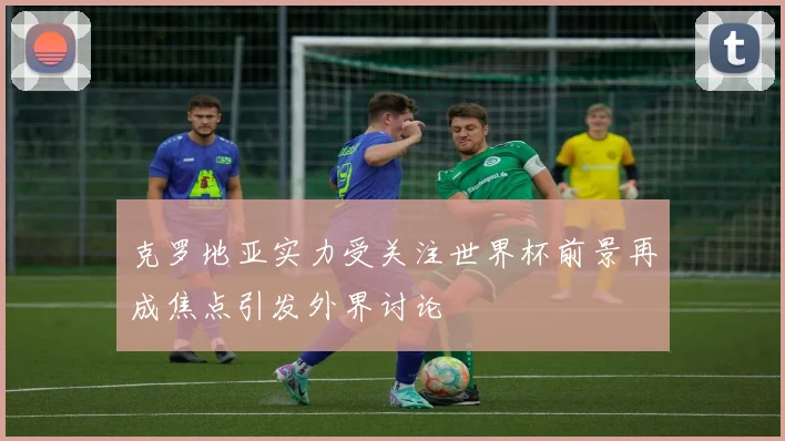 克罗地亚实力受关注世界杯前景再成焦点引发外界讨论